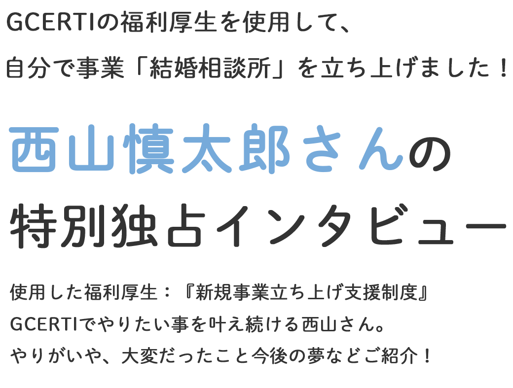 GCERTIのバックアップのもと夢を叶え、自分の会社を立ち上げた西山 慎太郎さん特別インタビュー
